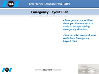 Emergency Response Plan (ERP)
Emergency Layout Plan
• Emergency Layout Plan
show you the nearest exit
route to escape during
emergency situation.
• You must be aware of your
workplace Emergency
Layout Plan
CREATING SOLUTIONS TOGETHER
 