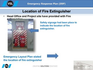 • Head Office and Project site have provided with Fire
extinguisher.
Emergency Layout Plan stated
the location of fire extinguisher
Safety signage had been place to
indicate the location of fire
extinguisher.
Emergency Response Plan (ERP)
Location of Fire Extinguisher
CREATING SOLUTIONS TOGETHER
 