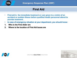 • First-aid is the immediate treatment or care given to a victim of an
accident or sudden illness before qualified health personnel attend to
provide treatment.
• In case of emergency situation at your department, you should know:
1. Who is the First Aider are
2. Where is the location of First Aid boxes are
Emergency Response Plan (ERP)
First Aid
CREATING SOLUTIONS TOGETHER
 