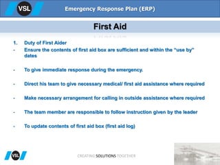 1. Duty of First Aider
- Ensure the contents of first aid box are sufficient and within the “use by”
dates
- To give immediate response during the emergency.
- Direct his team to give necessary medical/ first aid assistance where required
- Make necessary arrangement for calling in outside assistance where required
- The team member are responsible to follow instruction given by the leader
- To update contents of first aid box (first aid log)
Emergency Response Plan (ERP)
First Aid
CREATING SOLUTIONS TOGETHER
 