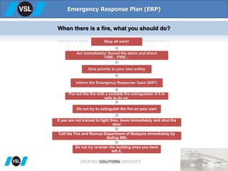 Emergency Response Plan (ERP)
When there is a fire, what you should do?
Stop all work!
Act immediately! Sound the alarm and shout
FIRE…FIRE...
Give priority to your own safety
Inform the Emergency Response Team (ERT)
Put out the fire with a suitable fire extinguisher if it is
safe to do so.
Do not try to extinguish the fire on your own
If you are not trained to fight fires, leave immediately and shut the
door
Call the Fire and Rescue Department of Malaysia immediately by
dialing 999.
Do not try re-enter the building once you have
left it.
CREATING SOLUTIONS TOGETHER
 