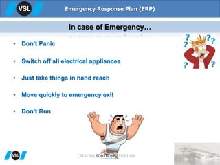 • Don’t Panic
• Switch off all electrical appliances
• Just take things in hand reach
• Move quickly to emergency exit
• Don’t Run
Emergency Response Plan (ERP)
In case of Emergency…
CREATING SOLUTIONS TOGETHER
 