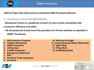 QHSE Procedures
4. Operational Control (VSL/QSEP/QSE/06)
- Operational Control is a guidelines to teach on how to work consistently with
a maximum efficiency and safety.
- All site personnel should know this procedure for all work activities as specified in
QHSE Procedures.
Staff at Project Site shall read and understand OSH Procedures Manual:-
1. HSE Induction Program 10. Working At Height
2. Toolbox Attendance 11. Commissioning Works (Electrical)
3. QHSE Inspection 12. Night Work
4. Lifting Gear 13. Piling Work
5. Forklift Inspection 14. Scaffolding Work
6. Emergency Equipment
7. PPE
8. Electrical Tools Inspection
9. Hot Work
CREATING SOLUTIONS TOGETHER
 