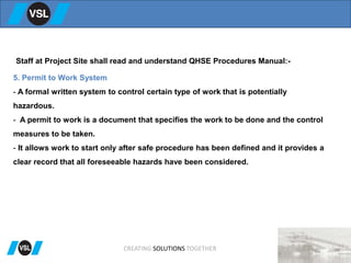 Staff at Project Site shall read and understand QHSE Procedures Manual:-
5. Permit to Work System
- A formal written system to control certain type of work that is potentially
hazardous.
- A permit to work is a document that specifies the work to be done and the control
measures to be taken.
- It allows work to start only after safe procedure has been defined and it provides a
clear record that all foreseeable hazards have been considered.
CREATING SOLUTIONS TOGETHER
 