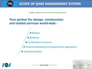 “Design, supply and Install of Post Tensioning Work”
SCOPE OF QHSE MANAGEMENT SYSTEM
CREATING SOLUTIONS TOGETHER
Your partner for design, construction
and related services world-wide :
 Bridges
 Buildings
 Containment structures
 Ground engineering and geotechnical applications
 Industrial facilities
 