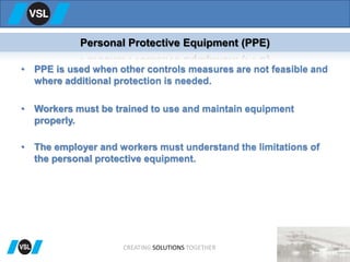 • PPE is used when other controls measures are not feasible and
where additional protection is needed.
• Workers must be trained to use and maintain equipment
properly.
• The employer and workers must understand the limitations of
the personal protective equipment.
Personal Protective Equipment (PPE)
CREATING SOLUTIONS TOGETHER
 