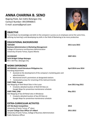  
	
  
ANNA	
  CHARINA	
  B.	
  SENO	
  
Bagong	
  Pook,	
  San	
  Isidro	
  Batangas	
  City	
  
Contact	
  Number:	
  09159940815	
  
E-­‐mail:	
  acseno@gmail.com	
  
	
  
	
   	
  
	
  
	
   OBJECTIVE	
   	
  
	
   To	
  contribute	
  my	
  knowledge	
  and	
  skills	
  to	
  the	
  company’s	
  success	
  as	
  an	
  employee	
  and	
  at	
  the	
  same	
  time,	
  
utilizing	
  my	
  learning’s	
  and	
  developing	
  my	
  skills	
  in	
  the	
  field	
  of	
  Marketing	
  to	
  be	
  more	
  productive	
  
	
   	
   	
  
	
   EDUCATIONAL	
  BACKGROUND	
   	
  
	
   TERTIARY	
   2011-­‐June	
  2015	
  
	
   Business	
  Administration	
  in	
  Marketing	
  Management	
   	
  
	
   College	
  of	
  Commerce	
  and	
  Business	
  Administration	
   	
  
	
   University	
  of	
  Santo	
  Tomas,	
  Espana	
  Manila	
   	
  
	
   	
   	
  
	
   SECONDARY	
   2007-­‐2011	
  
	
   Saint	
  Bridget	
  College	
  Batangas	
   	
  
	
   M.H.	
  Del	
  Pilar,	
  Batangas	
  City	
   	
  
	
   	
   	
  
	
   WORK	
  EXPERIENCE	
   	
  
	
   INTERNSHIP,	
  Unioil	
  Petroleum	
  Philippines	
  Inc.	
   April	
  2014-­‐June	
  2014	
  
	
   Branding	
  Department	
   	
  
	
   • Assisted	
  on	
  the	
  development	
  of	
  the	
  company’s	
  marketing	
  plan	
  and	
  
advertisements	
  
• Monitored	
  Unioil’s	
  promotions	
  at	
  designated	
  stations	
  
• Conducted	
  surveys	
  for	
  renaming	
  of	
  the	
  lubricant	
  brands	
  
	
  
	
   PART-­‐TIME,	
  Presam	
   	
  
	
   Site	
  Mapping	
  of	
  Shell	
  Retail	
  Sites	
  in	
  the	
  Luzon	
   June	
  2011-­‐Aug	
  2011	
  
	
   • Created	
  a	
  detailed	
  location	
  of	
  Shell	
  Oil	
  Sites	
  on	
  
Google	
  Maps	
  for	
  preventive	
  maintenance	
  schedule	
  
	
  
	
   PART-­‐TIME,	
  CPM	
   May	
  2011	
  
	
   Site	
  Mapping	
  of	
  Sea	
  Oil	
  Retail	
  sites	
  in	
  Mindanao	
  
• Created	
  a	
  detailed	
  location	
  of	
  Sea	
  Oil	
  Sites	
  on	
  
Google	
  Maps	
  for	
  preventive	
  maintenance	
  schedule	
  
	
  
	
   	
   	
  
	
   EXTRA-­‐CURRICULAR	
  ACTIVITES	
   	
  
	
   UST	
  Ola	
  Bayle	
  Competition	
   2013	
  
	
   University	
  of	
  Santo	
  Tomas,	
  6th
	
  place	
   	
  
	
   1st	
  year	
  College	
  Class	
  Officer	
  of	
  I-­‐Albert	
   2011-­‐2012	
  
	
   University	
  of	
  Santo	
  Tomas,	
  College	
  of	
  Business	
  Administration	
  
	
   Public	
  Relations	
  Officer	
   	
  
 