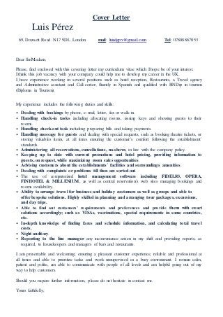 Cover Letter
Luis Pérez
69, Dowsett Road. N17 9DL. London mail: luisdgpv@gmail.com Tel: 07808867053
Dear Sir/Madam;
Please, find enclosed with this covering letter my curriculum vitae which I hope be of your interest.
I think this job vacancy with your company could help me to develop my career in the UK.
I have experience working in several positions such as hotel reception, Restaurants, a Travel agency
and Administrative assistant and Call-center; fluently in Spanish and qualified with HNDip in tourism
(Diploma in Tourism).
My experience includes the following duties and skills:
• Dealing with bookings by phone, e-mail, letter, fax or walk-in.
• Handling check-in tasks including allocating rooms, issuing keys and showing guests to their
rooms.
• Handling check-out task including preparing bills and taking payments.
• Handling message for guests and dealing with special requests, such as booking theatre tickets, or
storing valuables items, at all times ensuring the customer´s comfort following the establishment´
standards.
• Administering all reservations, cancellations, no-shows, in line with the company policy.
• Keeping up to date with current promotions and hotel pricing, providing information to
guests, on request, while maximizing room sales opportunities.
• Advising customers about the establishments´ facilities and surroundings amenities.
• Dealing with complaints or problems till then are sorted out.
• The use of computerized hotel management software including FIDELIO, OPERA,
FINHOTEL & MILLENIUM, as well as central reservation´s web sites managing bookings and
rooms availability.
• Ability to arrange travel for business and holiday customers as well as groups and able to
offer bespoke solutions. Highly skilled in planning and arranging tour packages, excursions,
and day trips.
• Able to find out customers’ requirements and preferences and provide them with exact
solutions accordingly; such as VISAs, vaccinations, special requirements in some countries,
etc.
• In-depth knowledge of finding fares and schedule information, and calculating total travel
costs.
• Night auditory.
• Reporting to the line manager any inconvenience arisen in my shift and providing reports, as
required, to housekeepers and managers of bars and restaurants.
I am presentable and welcoming, ensuring a pleasant customer experience, reliable and professional at
all times and able to prioritize tasks and work unsupervised in a busy environment. I remain calm,
patient and polite, am able to communicate with people of all levels and am helpful going out of my
way to help customers.
Should you require further information, please do not hesitate in contact me.
Yours faithfully,
 