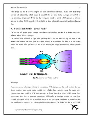 Nuclear Thermal Rocket 18
Department of Aeronautical Engineering
This design are that it is fairly complex and calls for technical advances. It also emits fairly large
amounts of radioactivity, which makes it unsuitable for use near Earth. Isp ranges are difficult to
peg accurately for gas core NTRs but the best guess would be about 1,500 seconds as a lower
limit up to about 3,000 seconds with probably a fairly substantial amount of headroom beyond
that.
3.3 Nuclear Salt Water Thermal Rocket
The nuclear salt water rocket creates a continuous fission chain reaction in a nuclear salt water
solution within the rocket engine.
The fission chain reaction is kept from spreading back into the fuel lines by the flow of the
nuclear salt solution; the idea (due to Robert Zubrin) is to maintain the flow at a rate which
pushes the fission zone just back of the nozzle, keeping the engine temperatures within tolerable
limits. .
Fig 3.3 Nuclear salt Water rockets
Advantage
There are several advantages relative to conventional NTR designs. As the peak neutron flux and
fission reaction rates would occur outside the vehicle, these activities could be much more
vigorous than they could be if it was necessary to house them in a vessel (which would have
temperature limits due to materials constraints). Additionally, a contained reactor can only allow
a small percentage of its fuel to undergo fission at any given time, otherwise it would overheat
and meltdown (or explode in a runaway fission chain reaction). The fission reaction in an NSWR
 