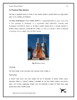 Nuclear Thermal Rocket 20
Department of Aeronautical Engineering
3.5 Nuclear Pulse Rocket
This type is popularly known as Orion. It uses nuclear bombs to provide thrust via a large pusher
plate, or via a leading sail (Medusa).
The Orion Multi-Purpose Crew Vehicle (MPCV) is a spacecraft intended to carry a crew of up
to four astronauts to destinations at or beyond low Earth orbit (LEO). Currently under
development by NASA for launch on the Space Launch System, Orion is currently intended to
facilitate human exploration of asteroids and of Mars, as well as to provide a means of delivering
or retrieving crew or supplies from the ISS if needed.
Fig 3.5 Orion rocket
Advantage
The Orion design is that it provides truly enormous thrust at high Isp.
Disadvantage
It doesn't scale down very well, requires the use of thousands of nuclear bombs, spews
radioactive fallout as "exhaust" (making it unsuitable for use from Earth's surface), and involves
quite a bit of tricky engineering. Designs vary, but achievable Isp values for Orion drives range
upward from about 10,000 seconds.
 
