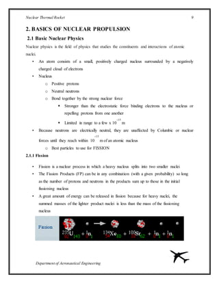 Nuclear Thermal Rocket 9
Department of Aeronautical Engineering
2. BASICS OF NUCLEAR PROPULSION
2.1 Basic Nuclear Physics
Nuclear physics is the field of physics that studies the constituents and interactions of atomic
nuclei.
• An atom consists of a small, positively charged nucleus surrounded by a negatively
charged cloud of electrons
• Nucleus
o Positive protons
o Neutral neutrons
o Bond together by the strong nuclear force
 Stronger than the electrostatic force binding electrons to the nucleus or
repelling protons from one another
 Limited in range to a few x 10
-15
m
• Because neutrons are electrically neutral, they are unaffected by Columbic or nuclear
forces until they reach within 10
-15
m of an atomic nucleus
o Best particles to use for FISSION
2.1.1 Fission
• Fission is a nuclear process in which a heavy nucleus splits into two smaller nuclei
• The Fission Products (FP) can be in any combination (with a given probability) so long
as the number of protons and neutrons in the products sum up to those in the initial
fissioning nucleus
• A great amount of energy can be released in fission because for heavy nuclei, the
summed masses of the lighter product nuclei is less than the mass of the fissioning
nucleus
 