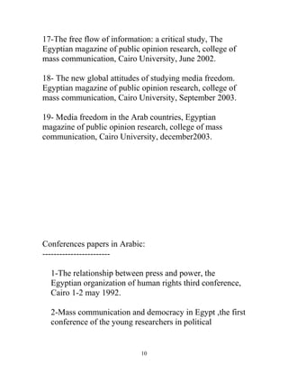 17-The free flow of information: a critical study, The
Egyptian magazine of public opinion research, college of
mass communication, Cairo University, June 2002.
18- The new global attitudes of studying media freedom.
Egyptian magazine of public opinion research, college of
mass communication, Cairo University, September 2003.
19- Media freedom in the Arab countries, Egyptian
magazine of public opinion research, college of mass
communication, Cairo University, december2003.
Conferences papers in Arabic:
------------------------
1-The relationship between press and power, the
Egyptian organization of human rights third conference,
Cairo 1-2 may 1992.
2-Mass communication and democracy in Egypt ,the first
conference of the young researchers in political
10
 