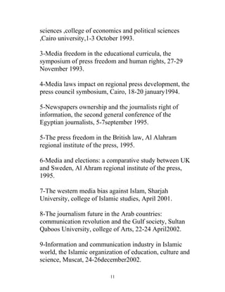 sciences ,college of economics and political sciences
,Cairo university,1-3 October 1993.
3-Media freedom in the educational curricula, the
symposium of press freedom and human rights, 27-29
November 1993.
4-Media laws impact on regional press development, the
press council symbosium, Cairo, 18-20 january1994.
5-Newspapers ownership and the journalists right of
information, the second general conference of the
Egyptian journalists, 5-7september 1995.
5-The press freedom in the British law, Al Alahram
regional institute of the press, 1995.
6-Media and elections: a comparative study between UK
and Sweden, Al Ahram regional institute of the press,
1995.
7-The western media bias against Islam, Sharjah
University, college of Islamic studies, April 2001.
8-The journalism future in the Arab countries:
communication revolution and the Gulf society, Sultan
Qaboos University, college of Arts, 22-24 April2002.
9-Information and communication industry in Islamic
world, the Islamic organization of education, culture and
science, Muscat, 24-26december2002.
11
 