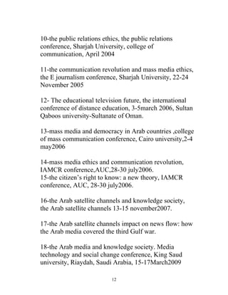 10-the public relations ethics, the public relations
conference, Sharjah University, college of
communication, April 2004
11-the communication revolution and mass media ethics,
the E journalism conference, Sharjah University, 22-24
November 2005
12- The educational television future, the international
conference of distance education, 3-5march 2006, Sultan
Qaboos university-Sultanate of Oman.
13-mass media and democracy in Arab countries ,college
of mass communication conference, Cairo university,2-4
may2006
14-mass media ethics and communication revolution,
IAMCR conference,AUC,28-30 july2006.
15-the citizen’s right to know: a new theory, IAMCR
conference, AUC, 28-30 july2006.
16-the Arab satellite channels and knowledge society,
the Arab satellite channels 13-15 november2007.
17-the Arab satellite channels impact on news flow: how
the Arab media covered the third Gulf war.
18-the Arab media and knowledge society. Media
technology and social change conference, King Saud
university, Riaydah, Saudi Arabia, 15-17March2009
12
 