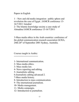 Papers in English
1 – New and old media integration : public sphere and
revolution the case of Egypt , IAMCR conference 13-
16/7/2011 Istnabul
2- The Islamic knowledge society a case study of
Almadina IAMCR conference 13-16/7/2011
3-Mass media ethics in the Arab countries: conference of
the global communication research association GCRA,
24th-26th
of September 2001 Sydney, Australia.
Courses taught in Arabic:
-------------------------------
1- International communication.
2- Mass media ethics.
3- Mass media law.
4- News reporting and editing.
5- Journalistic editing.
6-Journalistic editing advanced 2.
7-Mass media history.
8- Introduction to mass communication.
9 -The international journalism.
10- Media management.
11- Media campaigns.
12- Introduction to journalism.
13
 
