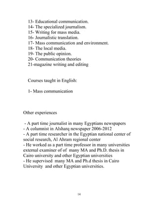 13- Educational communication.
14- The specialized journalism.
15- Writing for mass media.
16- Journalistic translation.
17- Mass communication and environment.
18- The local media.
19- The public opinion.
20- Communication theories
21-magazine writing and editing
Courses taught in English:
1- Mass communication
Other experiences
- A part time journalist in many Egyptians newspapers
- A columnist in Alsharq newspaper 2006-2012
- A part time researcher in the Egyptian national center of
social research, Al Ahram regional center
- He worked as a part time professor in many universities
external examiner of of many MA and Ph.D. thesis in
Cairo university and other Egyptian universities
- He supervised many MA and Ph.d thesis in Cairo
University and other Egyptian universities.
14
 