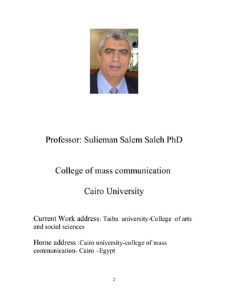 Professor: Sulieman Salem Saleh PhD
College of mass communication
Cairo University
Current Work address: Taiba university-College of arts
and social sciences
Home address :Cairo university-college of mass
communication- Cairo –Egypt
2
 