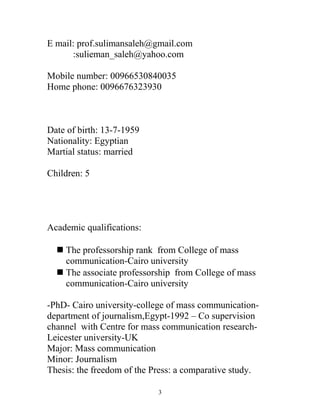 E mail: prof.sulimansaleh@gmail.com
:sulieman_saleh@yahoo.com
Mobile number: 00966530840035
Home phone: 0096676323930
Date of birth: 13-7-1959
Nationality: Egyptian
Martial status: married
Children: 5
Academic qualifications:
 The professorship rank from College of mass
communication-Cairo university
 The associate professorship from College of mass
communication-Cairo university
-PhD- Cairo university-college of mass communication-
department of journalism,Egypt-1992 – Co supervision
channel with Centre for mass communication research-
Leicester university-UK
Major: Mass communication
Minor: Journalism
Thesis: the freedom of the Press: a comparative study.
3
 