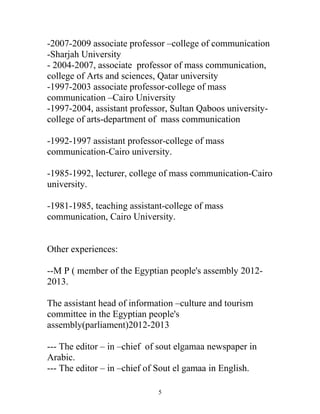 -2007-2009 associate professor –college of communication
-Sharjah University
- 2004-2007, associate professor of mass communication,
college of Arts and sciences, Qatar university
-1997-2003 associate professor-college of mass
communication –Cairo University
-1997-2004, assistant professor, Sultan Qaboos university-
college of arts-department of mass communication
-1992-1997 assistant professor-college of mass
communication-Cairo university.
-1985-1992, lecturer, college of mass communication-Cairo
university.
-1981-1985, teaching assistant-college of mass
communication, Cairo University.
Other experiences:
--M P ( member of the Egyptian people's assembly 2012-
2013.
The assistant head of information –culture and tourism
committee in the Egyptian people's
assembly(parliament)2012-2013
--- The editor – in –chief of sout elgamaa newspaper in
Arabic.
--- The editor – in –chief of Sout el gamaa in English.
5
 