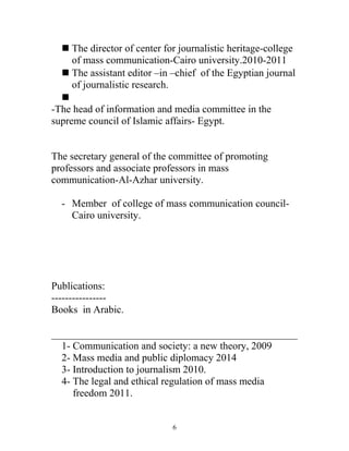  The director of center for journalistic heritage-college
of mass communication-Cairo university.2010-2011
 The assistant editor –in –chief of the Egyptian journal
of journalistic research.

-The head of information and media committee in the
supreme council of Islamic affairs- Egypt.
The secretary general of the committee of promoting
professors and associate professors in mass
communication-Al-Azhar university.
- Member of college of mass communication council-
Cairo university.
Publications:
----------------
Books in Arabic.
1- Communication and society: a new theory, 2009
2- Mass media and public diplomacy 2014
3- Introduction to journalism 2010.
4- The legal and ethical regulation of mass media
freedom 2011.
6
 
