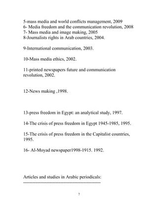 5-mass media and world conflicts management, 2009
6- Media freedom and the communication revolution, 2008
7- Mass media and image making, 2005
8-Journalists rights in Arab countries, 2004.
9-International communication, 2003.
10-Mass media ethics, 2002.
11-printed newspapers future and communication
revolution, 2002.
12-News making ,1998.
13-press freedom in Egypt: an analytical study, 1997.
14-The crisis of press freedom in Egypt 1945-1985, 1995.
15-The crisis of press freedom in the Capitalist countries,
1995.
16- Al-Moyad newspaper1998-1915. 1992.
Articles and studies in Arabic periodicals:
--------------------------------------------------
7
 