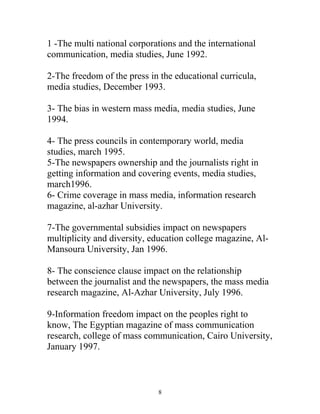 1 -The multi national corporations and the international
communication, media studies, June 1992.
2-The freedom of the press in the educational curricula,
media studies, December 1993.
3- The bias in western mass media, media studies, June
1994.
4- The press councils in contemporary world, media
studies, march 1995.
5-The newspapers ownership and the journalists right in
getting information and covering events, media studies,
march1996.
6- Crime coverage in mass media, information research
magazine, al-azhar University.
7-The governmental subsidies impact on newspapers
multiplicity and diversity, education college magazine, Al-
Mansoura University, Jan 1996.
8- The conscience clause impact on the relationship
between the journalist and the newspapers, the mass media
research magazine, Al-Azhar University, July 1996.
9-Information freedom impact on the peoples right to
know, The Egyptian magazine of mass communication
research, college of mass communication, Cairo University,
January 1997.
8
 