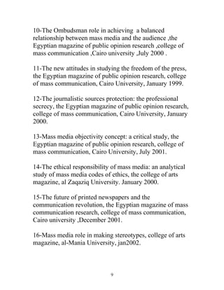 10-The Ombudsman role in achieving a balanced
relationship between mass media and the audience ,the
Egyptian magazine of public opinion research ,college of
mass communication ,Cairo university ,July 2000 .
11-The new attitudes in studying the freedom of the press,
the Egyptian magazine of public opinion research, college
of mass communication, Cairo University, January 1999.
12-The journalistic sources protection: the professional
secrecy, the Egyptian magazine of public opinion research,
college of mass communication, Cairo University, January
2000.
13-Mass media objectivity concept: a critical study, the
Egyptian magazine of public opinion research, college of
mass communication, Cairo University, July 2001.
14-The ethical responsibility of mass media: an analytical
study of mass media codes of ethics, the college of arts
magazine, al Zaqaziq University. January 2000.
15-The future of printed newspapers and the
communication revolution, the Egyptian magazine of mass
communication research, college of mass communication,
Cairo university ,December 2001.
16-Mass media role in making stereotypes, college of arts
magazine, al-Mania University, jan2002.
9
 