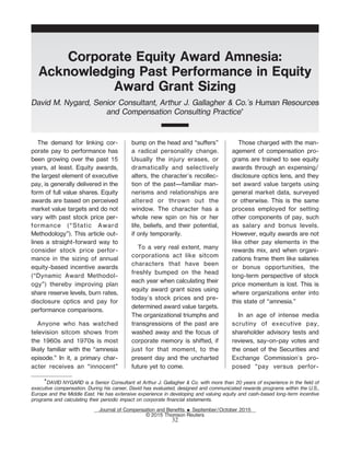 Corporate Equity Award Amnesia:
Acknowledging Past Performance in Equity
Award Grant Sizing
David M. Nygard, Senior Consultant, Arthur J. Gallagher & Co.'s Human Resources
and Compensation Consulting Practice*
The demand for linking cor-
porate pay to performance has
been growing over the past 15
years, at least. Equity awards,
the largest element of executive
pay, is generally delivered in the
form of full value shares. Equity
awards are based on perceived
market value targets and do not
vary with past stock price per-
formance (“Static Award
Methodology”). This article out-
lines a straight-forward way to
consider stock price perfor-
mance in the sizing of annual
equity-based incentive awards
(“Dynamic Award Methodol-
ogy”) thereby improving plan
share reserve levels, burn rates,
disclosure optics and pay for
performance comparisons.
Anyone who has watched
television sitcom shows from
the 1960s and 1970s is most
likely familiar with the “amnesia
episode.” In it, a primary char-
acter receives an “innocent”
bump on the head and “suers”
a radical personality change.
Usually the injury erases, or
dramatically and selectively
alters, the character's recollec-
tion of the past—familiar man-
nerisms and relationships are
altered or thrown out the
window. The character has a
whole new spin on his or her
life, beliefs, and their potential,
if only temporarily.
To a very real extent, many
corporations act like sitcom
characters that have been
freshly bumped on the head
each year when calculating their
equity award grant sizes using
today's stock prices and pre-
determined award value targets.
The organizational triumphs and
transgressions of the past are
washed away and the focus of
corporate memory is shifted, if
just for that moment, to the
present day and the uncharted
future yet to come.
Those charged with the man-
agement of compensation pro-
grams are trained to see equity
awards through an expensing/
disclosure optics lens, and they
set award value targets using
general market data, surveyed
or otherwise. This is the same
process employed for setting
other components of pay, such
as salary and bonus levels.
However, equity awards are not
like other pay elements in the
rewards mix, and when organi-
zations frame them like salaries
or bonus opportunities, the
long-term perspective of stock
price momentum is lost. This is
where organizations enter into
this state of “amnesia.”
In an age of intense media
scrutiny of executive pay,
shareholder advisory tests and
reviews, say-on-pay votes and
the onset of the Securities and
Exchange Commission's pro-
posed “pay versus perfor-
*DAVID NYGARD is a Senior Consultant at Arthur J. Gallagher & Co. with more than 20 years of experience in the field of
executive compensation. During his career, David has evaluated, designed and communicated rewards programs within the U.S.,
Europe and the Middle East. He has extensive experience in developing and valuing equity and cash-based long-term incentive
programs and calculating their periodic impact on corporate financial statements.
Journal of Compensation and BeneŽts E September/October 2015
© 2015 Thomson Reuters
32
 