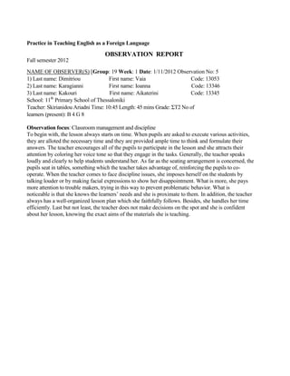 Practice in Teaching English as a Foreign Language
OBSERVATION REPORT
Fall semester 2012
NAME OF OBSERVER(S) [Group: 19 Week: 1 Date: 1/11/2012 Observation No: 5
1) Last name: Dimitriou First name: Vaia Code: 13053
2) Last name: Karagianni First name: Ioanna Code: 13346
3) Last name: Kakouri First name: Aikaterini Code: 13345
School: 11th
Primary School of Thessaloniki
Teacher: Skirianidou Ariadni Time: 10:45 Length: 45 mins Grade: ΣΤ2 No of
learners (present): B 4 G 8
Observation focus: Classroom management and discipline
To begin with, the lesson always starts on time. When pupils are asked to execute various activities,
they are alloted the necessary time and they are provided ample time to think and formulate their
answers. The teacher encourages all of the pupils to participate in the lesson and she attracts their
attention by coloring her voice tone so that they engage in the tasks. Generally, the teacher speaks
loudly and clearly to help students understand her. As far as the seating arrangement is concerned, the
pupils seat in tables, something which the teacher takes advantage of, reinforcing the pupils to co-
operate. When the teacher comes to face discipline issues, she imposes herself on the students by
talking louder or by making facial expressions to show her disappointment. What is more, she pays
more attention to trouble makers, trying in this way to prevent problematic behavior. What is
noticeable is that she knows the learners’ needs and she is proximate to them. In addition, the teacher
always has a well-organized lesson plan which she faithfully follows. Besides, she handles her time
efficiently. Last but not least, the teacher does not make decisions on the spot and she is confident
about her lesson, knowing the exact aims of the materials she is teaching.
 