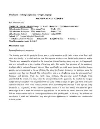 Practice in Teaching English as a Foreign Language
OBSERVATION REPORT
Fall Semester 2012
NAME OF OBSERVER(S) [Group: 19 Week: 2 Date: 08/11/2012 ObservationNo:6
1) Last name: Dimitriou First name: Vaia Code: 13053
2) Last name: Karagianni First name: Ioana Code: 13346
3) Last name: Kakouri First name: Aikaterini Code: 13345
School: 11th
Primary School of Thessaloniki
Teacher: Skirianidou Ariadni Time: 10:00 Length: 45 mins Grade: ΣΤ1
No of learners (present): B: 9 G: 3
Observation focus:
Lesson planning and preparation
The learning goal of this particular lesson was to revise question words (who, where, what, how) and,
more specifically, to remind students how interrogative sentences are formed using question words.
This aim was successfully achieved as the lesson had distinct learning stages, was very well organized,
and was embroidered with a variety of teaching aids. The teacher had prepared all the necessary
teaching aids to maintain learners’ interest. More specifically, she used some photos depicting famous
people, and she pretended to be one of them. She asked the learners to address her questions using the
question words they have learned. She performed this task as a role-playing, using the appropriate body
language and posture. When the pupils made mistakes, she provided useful feedback. What
embellished the lesson, was that, when she answered the pupils’ questions, the teacher did not just
simply answer using her own imagination but had done a little research and provided pupils with some
authentic material about these famous persons’ lives, something that children of this age are really
interested in. In general, it was a clearly planned lesson as it was also linked with learners’ prior
knowledge. What is more, the teacher was very flexible. In the end of the lesson, there was some time
left and so the teacher made an on-the-spot decision to do a speaking task. In this way, the students had
the chance to relax and, meanwhile, they were given the opportunity to collaborate and communicate
with each other.
 