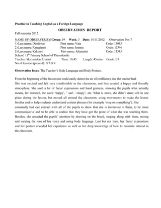 Practice in Teaching English as a Foreign Language
OBSERVATION REPORT
Fall semester 2012
NAME OF OBSERVER(S) [Group: 19 Week: 3 Date: 14/11/2012 Observation No: 7
1) Last name: Dimitriou First name: Vaia Code: 13053
2) Last name: Karagianni First name: Ioanna Code: 13346
3) Last name: Kakouri First name: Aikaterini Code: 13345
School: 11th
Primary School of Thessaloniki
Teacher: Skirianidou Ariadni Time: 10:45 Length: 45mins Grade: B1
No of learners (present): B 7 G 9
Observation focus: The Teacher’s Body Language and Body Posture.
From the beginning of the lesson one could easily detect the air of confidence that the teacher had.
She was excited and felt very comfortable in the classroom, and that created a happy and friendly
atmosphere. She used a lot of facial expressions and hand gestures, showing the pupils what actually
means, for instance, the word ‘happy’, ‘ sad’, ‘sleepy’, etc. What is more, she didn’t stand still in one
place during the lesson, but moved all around the classroom, using movements to make the lesson
livelier and to help students understand certain phrases (for example ‘step on something’). She
constantly had eye contact with all of the pupils to show that she is interested in them, to be more
communicative and to be able to realize that they have got the point of what she was teaching them.
Besides, she attracted the pupils’ attention by drawing on the board, singing along with them, raising
and varying the tone of her voice and using body language. Last but not least, her facial expressions
and her posture revealed her experience as well as her deep knowledge of how to maintain interest in
the classroom.
 