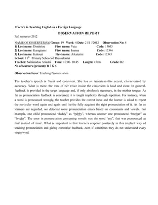 Practice in Teaching English as a Foreign Language
OBSERVATION REPORT
Fall semester 2012
NAME OF OBSERVER(S) [Group: 19 Week: 4 Date: 21/11/2012 Observation No: 8
1) Last name: Dimitriou First name: Vaia Code: 13053
2) Last name: Karagianni First name: Ioanna Code: 13346
3) Last name: Κakouri First name: Aikaterini Code: 13345
School: 11th
Primary School of Thessaloniki
Teacher: Skirianidou Ariadni Time: 10:00- 10:45 Length: 45mts Grade: B2
No of learners (present): B 7 G 6
Observation focus: Teaching Pronunciation
The teacher’s speech is fluent and consistent. She has an American-like accent, characterised by
accuracy. What is more, the tone of her voice inside the classroom is loud and clear. In general,
feedback is provided in the target language and, if only absolutely necessary, in the mother tongue. As
far as pronunciation feedback is concerned, it is taught implicitly through repetition. For instance, when
a word is pronounced wrongly, the teacher provides the correct input and the learner is asked to repeat
the particular word again and again until he/she fully acquires the right pronunciation of it. As far as
learners are regarded, we detected some pronunciation errors based on consonants and vowels. For
example, one child pronounced “daddy” as “babby”, whereas another one pronounced “brother” as
“broder”. The error in pronunciation concerning vowels was the word “my”, that was pronounced as
/mi/ instead of /mai/. What is important is that learners respond positively in this implicit way of
teaching pronunciation and giving corrective feedback, even if sometimes they do not understand every
single word.
 