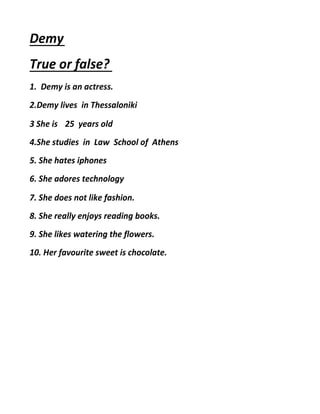 Demy
True or false?
1. Demy is an actress.
2.Demy lives in Thessaloniki
3 She is 25 years old
4.She studies in Law School of Athens
5. She hates iphones
6. She adores technology
7. She does not like fashion.
8. She really enjoys reading books.
9. She likes watering the flowers.
10. Her favourite sweet is chocolate.
 
