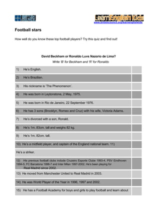 www.britishcouncil.org/learnenglishkids
Football stars
How well do you know these top football players? Try this quiz and find out!
David Beckham or Ronaldo Luνs Nazαrio de Lima?
Write ‘B’ for Beckham and ‘R’ for Ronaldo
1) He’s English.
2) He’s Brazilian.
3) His nickname is ‘The Phenomenon’.
4) He was born in Leytonstone, 2 May, 1975.
5) He was born in Rio de Janeiro, 22 September 1976.
6) He has 3 sons (Brooklyn, Romeo and Cruz) with his wife, Victoria Adams.
7) He’s divorced with a son, Ronald.
8) He’s 1m. 83cm. tall and weighs 82 kg.
9) He’s 1m. 82cm. tall.
10) He’s a midfield player, and captain of the England national team. 11)
He’s a striker.
12) His previous football clubs include Cruzeiro Esporte Clube 1993-4, PSV Eindhoven
1994-5, FC Barcelona 1996-7 and Inter Milan 1997-2002. He’s been playing for
Real Madrid since 2002.
13) He moved from Manchester United to Real Madrid in 2003.
14) He was World Player of the Year in 1996, 1997 and 2002.
15) He has a Football Academy for boys and girls to play football and learn about
 