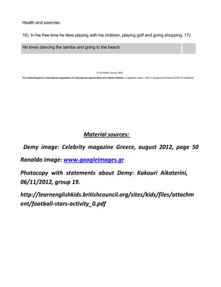 Health and exercise.
16) In his free time he likes playing with his children, playing golf and going shopping. 17)
He loves dancing the samba and going to the beach.
© The British Council, 2009
The United Kingdom’s international organisation for educational opportunities and cultural relations. A registered charity : 209131 (England and Wales) SC037733 (Scotland).
Material sources:
Demy image: Celebrity magazine Greece, august 2012, page 50
Ronaldo image: www.googleimages.gr
Photocopy with statements about Demy: Kakouri Aikaterini,
06/11/2012, group 19.
http://learnenglishkids.britishcouncil.org/sites/kids/files/attachm
ent/football-stars-activity_0.pdf
 