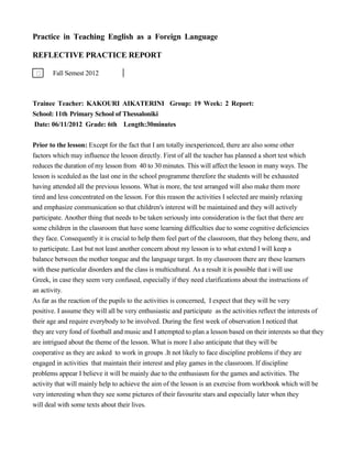 Practice in Teaching English as a Foreign Language
REFLECTIVE PRACTICE REPORT
Fall Semest 2012
Trainee Teacher: KAKOURI AIKATERINI Group: 19 Week: 2 Report:
School: 11th Primary School of Thessaloniki
Date: 06/11/2012 Grade: 6th Length:30minutes
Prior to the lesson: Except for the fact that I am totally inexperienced, there are also some other
factors which may influence the lesson directly. First of all the teacher has planned a short test which
reduces the duration of my lesson from 40 to 30 minutes. This will affect the lesson in many ways. The
lesson is sceduled as the last one in the school programme therefore the students will be exhausted
having attended all the previous lessons. What is more, the test arranged will also make them more
tired and less concentrated on the lesson. For this reason the activities I selected are mainly relaxing
and emphasize communication so that children's interest will be maintained and they will actively
participate. Another thing that needs to be taken seriously into consideration is the fact that there are
some children in the classroom that have some learning difficulties due to some cognitive deficiencies
they face. Consequently it is crucial to help them feel part of the classroom, that they belong there, and
to participate. Last but not least another concern about my lesson is to what extend I will keep a
balance between the mother tongue and the language target. In my classroom there are these learners
with these particular disorders and the class is multicultural. As a result it is possible that i will use
Greek, in case they seem very confused, especially if they need clarifications about the instructions of
an activity.
As far as the reaction of the pupils to the activities is concerned, I expect that they will be very
positive. I assume they will all be very enthusiastic and participate as the activities reflect the interests of
their age and require everybody to be involved. During the first week of observation I noticed that
they are very fond of football and music and I attempted to plan a lesson based on their interests so that they
are intrigued about the theme of the lesson. What is more I also anticipate that they will be
cooperative as they are asked to work in groups .It not likely to face discipline problems if they are
engaged in activities that maintain their interest and play games in the classroom. If discipline
problems appear I believe it will be mainly due to the enthusiasm for the games and activities. The
activity that will mainly help to achieve the aim of the lesson is an exercise from workbook which will be
very interesting when they see some pictures of their favourite stars and especially later when they
will deal with some texts about their lives.
 