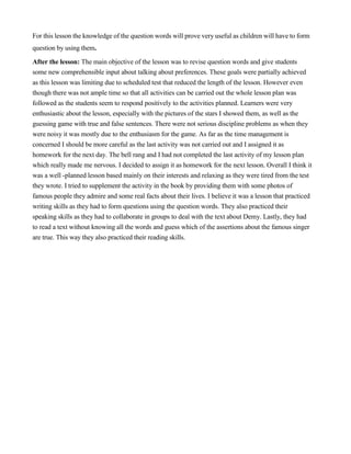For this lesson the knowledge of the question words will prove very useful as children will have to form
question by using them.
After the lesson: The main objective of the lesson was to revise question words and give students
some new comprehensible input about talking about preferences. These goals were partially achieved
as this lesson was limiting due to scheduled test that reduced the length of the lesson. However even
though there was not ample time so that all activities can be carried out the whole lesson plan was
followed as the students seem to respond positively to the activities planned. Learners were very
enthusiastic about the lesson, especially with the pictures of the stars I showed them, as well as the
guessing game with true and false sentences. There were not serious discipline problems as when they
were noisy it was mostly due to the enthusiasm for the game. As far as the time management is
concerned I should be more careful as the last activity was not carried out and I assigned it as
homework for the next day. The bell rang and I had not completed the last activity of my lesson plan
which really made me nervous. I decided to assign it as homework for the next lesson. Overall I think it
was a well -planned lesson based mainly on their interests and relaxing as they were tired from the test
they wrote. I tried to supplement the activity in the book by providing them with some photos of
famous people they admire and some real facts about their lives. I believe it was a lesson that practiced
writing skills as they had to form questions using the question words. They also practiced their
speaking skills as they had to collaborate in groups to deal with the text about Demy. Lastly, they had
to read a text without knowing all the words and guess which of the assertions about the famous singer
are true. This way they also practiced their reading skills.
 
