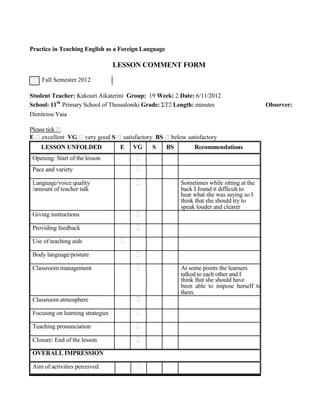Practice in Teaching English as a Foreign Language
LESSON COMMENT FORM
Fall Semester 2012
Student Teacher: Kakouri Aikaterini Group: 19 Week: 2 Date: 6/11/2012
School: 11th
Primary School of Thessaloniki Grade: ΣΤ2 Length: minutes Observer:
Dimitriou Vaia
Please tick .
E excellent VG very good S satisfactory BS below satisfactory
LESSON UNFOLDED E VG S BS Recommendations
Opening: Start of the lesson
Pace and variety
Language/voice quality Sometimes while sitting at the
/amount of teacher talk back I found it difficult to
hear what she was saying so I
think that she should try to
speak louder and clearer
Giving instructions
Providing feedback
Use of teaching aids
Body language/posture
Classroom management At some points the learners
talked to each other and I
think that she should have
been able to impose herself to
them.
Classroom atmosphere
Focusing on learning strategies
Teaching pronunciation
Closure: End of the lesson
OVERALL IMPRESSION
Aim of activities perceived
 