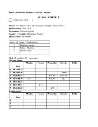 Practice in Teaching English as a Foreign Language
SCHOOL SCHEDULE
Fall Semester 2012
School: 11th
Primary school of Thessaloniki Address: Amalias 60-62
Phone number: 2310831625
Headmaster: Polizoidis Aggelos
Teacher of English: Skirianidou Ariadni
Phone number: 6937898882
Group: 19 Grade: ΣΤ2 (Teaching)
1 Karagianni Ioanna
2 Kakouri Aikaterini
3 Dimitriou Vaia
Mark: (T - teaching, OB - observation)
Morning classes
Monday Tuesday Wednesday Thursday Friday
Time
1 08:10-08:55
2 08:55-09:40 Ε2(ΟΒ)
3 10:00-10:45 Β2(ΟΒ) ΣΤ1(ΟΒ)
4 10:45-11:30 ΣΤ2(Τ) Β1(ΟΒ) ΣΤ2
5 11:45-12:25
6 12:35-13:15 ΣΤ2
7 13:20-14:00 ΣΤ2
Evening classes
Monday Tuesday Wednesday Thursday Friday
Time
1
2
3
 