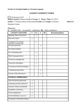 Practice in Teaching English as a Foreign Language
LESSON COMMENT FORM
x Fall Semester 2012
Student Teacher: Kakouri Aikaterini Group: 19 Week: 2 Date: 8/11/2012
School: 11th
Primary School of Thessaloniki Grade: ΣΤ2 Length: 45 minutes Observer:
Karagianni Ioanna
Please tick .
E excellent VG very good S satisfactory BS below satisfactory
LESSON UNFOLDED E VG S BS Recommendations
Opening: Start of the lesson x
Pace and variety x
Language/voice quality x
/amount of teacher talk
Giving instructions x
Providing feedback x
Use of teaching aids x
Body language/posture x
Classroom management x
Classroom atmosphere x
Focusing on learning strategies x
Teaching pronunciation x
Closure: End of the lesson x
OVERALL IMPRESSION
Aim of activities perceived x
Learning outcomes achieved x
Learners' interest maintained x
Suitability of activities x
Time management x
Lesson planning (+preparation) x
Comments: The teacher trainee
 