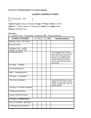Practice in Teaching English as a Foreign Language
LESSON COMMENT FORM
Fall Semester 2012
Student Teacher: Κakouri Aikaterini Group: 19 Week: 2 Date: 8/11/2012
School: 11th
Primary School of Thessaloniki Grade: ΣΤ2 Length: 40mts
Observer: Dimitriou Vaia
Please tick .
E excellent VG very good S satisfactory BS below satisfactory
LESSON UNFOLDED
Opening: Start of the lesson
Pace and variety
Language/voice quality
/amount of teacher talk
Giving instructions
Providing feedback
Use of teaching aids
Body language/posture
Classroom management
Classroom atmosphere
Focusing on learning strategies
Teaching pronunciation
Closure: End of the lesson
OVERALL IMPRESSION
Aim of activities perceived
Learning outcomes achieved
E VG S BS Recommendations
In the hangman the learners
were asked to write stores but
they were writing the store
owners, for example florist
instead of florist’s and this
wasn’t corrected later on by
the teacher
Sometimes the learners were
talking to each other and the
teacher should have tried to
impose herself
 