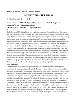 Practice in Teaching English as a Foreign Language
REFLECTIVE PRACTICE REPORT
Fall Semester 2012
Trainee Teacher: KAKOURI AIKATERINI Group: 19 Week: 2 Report: 2
School: 11th
Primary School of Thessaloniki
Date:08/11/2012 Grade: 6th Length: 45 Minutes
Prior to the lesson:
In this lesson, unlikely the traditional way of planning a games at the end of a lesson so that students
can relax ,I chose to start the lesson with it as it will be a very effective student’s attention and curiosity
about the new unit introduced. However this may cause some discipline problems as children get really
excited when games are carried out in the classroom. What is more it may not be possible all the
students to participate in hangman, as this would mean spending a very important amount of time on
this activity whereas is just an introductory activity. I have tried to allot better the time among the
activities so that I will not deal with the same time management issues I faced in the previous lesson.
This is a lesson besed mainy on reading skills and speaking skills. Despite the fact that is a new unit
with new vocabulary I avoided giving an impersonal and tiring bilingual list with the words and their
translation in Greek as simple exposure to the text and some activities related to it will force them
discover this new vocabulary. There are also some activities in workbook that focus on vocabulary of
the text and will be assigned as homework so that students will concentrate on some particular words
of the text (shops ,products sold in them ) Besides I have planned that in the next lesson the focus will
be again on this vocabulary so that I become sure they have fully acquired it.
After the lesson:
The main aim of this lesson was to provide students with some new vocabulary implicitly and
simultaneously focusing on their reading skills. The goal was achieved and the time was more than
enough to cover all the activities planned. In fact there was some time left and I had the chance to make
them practice upon the new vocabulary. The hangman was a very good idea. The pupils participated
and seemed as if they were really enjoying the lesson but as I was the first one to play I made a
mistake. Instead of writing “chemist’s” to indicate the shop I wrote simply “chemist” which may prove
confusing for them , but I will try to make them aware of the rule with apostrophe for the shops like
‘ chemist’s,’ ‘florist’s ‘in the next lesson. As far as the reading tasks is concerned they were capable of
handling a text without knowing every single word in it but they felt the need to discover new words
that they have never seen before or do not know what they mean. The activities in workbook helped
them also to deal with the new vocabulary about shopping. All in all I believe it was a well planned
lesson The most successful part for the learners was perhaps the hangman , which is very natural ,as
 