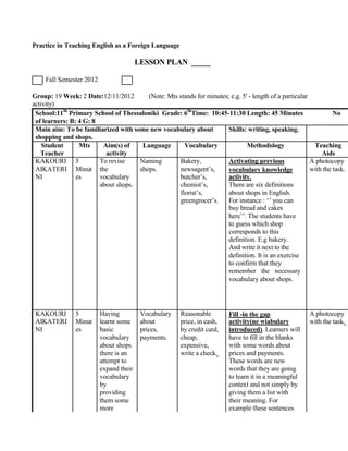 Practice in Teaching English as a Foreign Language
LESSON PLAN _____
Fall Semester 2012
Group: 19 Week: 2 Date:12/11/2012 (Note: Mts stands for minutes; e.g. 5' - length of a particular
activity)
School:11th
Primary School of Thessaloniki Grade: 6th
Time: 10:45-11:30 Length: 45 Minutes No
of learners: B: 4 G: 8
Main aim: To be familiarized with some new vocabulary about Skills: writing, speaking.
shopping and shops.
Student Mts Aim(s) of Language Vocabulary Methodology Teaching
Teacher activity Aids
KAKOURI 5 To revise Naming Bakery, Activating previous A photocopy
AIKATERI Minut the shops. newsagent’s, vocabulary knowledge with the task.
NI es vocabulary butcher’s, activity.
about shops. chemist’s, There are six definitions
florist’s, about shops in English.
greengrocer’s. For instance : ‘’ you can
buy bread and cakes
here’’. The students have
to guess which shop
corresponds to this
definition. E.g bakery.
And write it next to the
definition. It is an exercise
to confirm that they
remember the necessary
vocabulary about shops.
KAKOURI 5 Having Vocabulary Reasonable Fill -in the gap A photocopy
AIKATERI Minut learnt some about price, in cash, activity(ne wiabulary with the task.
NI es basic prices, by credit card, introduced). Learners will
vocabulary payments. cheap, have to fill in the blanks
about shops expensive, with some words about
there is an write a check. prices and payments.
attempt to These words are new
expand their words that they are going
vocabulary to learn it in a meaningful
by context and not simply by
providing giving them a list with
them some their meaning. For
more example these sentences
 