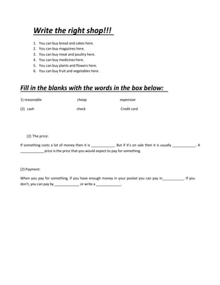 Write the right shop!!!
1. You can buy bread and cakes here.
2. You can buy magazines here.
3. You can buy meat and poultry here.
4. You can buy medicines here.
5. You can buy plants and flowers here.
6. You can buy fruit and vegetables here.
Fill in the blanks with the words in the box below:
1) reasonable cheap expensive
(2) cash check Credit card
(2) The price:
If something costs a lot of money then it is ____________. But if it’s on sale then it is usually ____________. A
____________ price is the price that you would expect to pay for something.
(2) Payment:
When you pay for something, if you have enough money in your pocket you can pay in___________. If you
don’t, you can pay by _____________ or write a _____________.
 