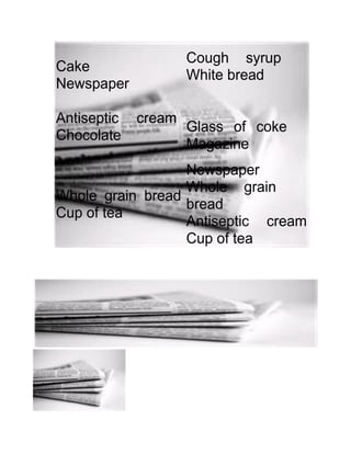 Cake
Newspaper
Antiseptic cream
Chocolate
Whole grain bread
Cup of tea
Cough syrup
White bread
Glass of coke
Magazine
Newspaper
Whole grain
bread
Antiseptic cream
Cup of tea
 