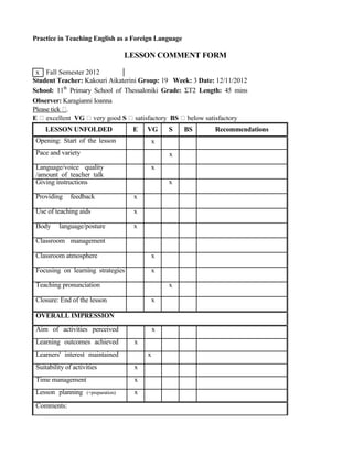 Practice in Teaching English as a Foreign Language
LESSON COMMENT FORM
x Fall Semester 2012
Student Teacher: Kakouri Aikaterini Group: 19 Week: 3 Date: 12/11/2012
School: 11th
Primary School of Thessaloniki Grade: ΣΤ2 Length: 45 mins
Observer: Karagianni Ioanna
Please tick .
E excellent VG very good S satisfactory BS below satisfactory
LESSON UNFOLDED
Opening: Start of the lesson
Pace and variety
Language/voice quality
/amount of teacher talk
Giving instructions
Providing feedback
Use of teaching aids
Body language/posture
Classroom management
Classroom atmosphere
Focusing on learning strategies
Teaching pronunciation
Closure: End of the lesson
OVERALL IMPRESSION
Aim of activities perceived
Learning outcomes achieved
Learners' interest maintained
Suitability of activities
Time management
Lesson planning (+preparation)
Comments:
E VG S BS Recommendations
x
x
x
x
x
x
x
x
x
x
x
x
x
x
x
x
x
 