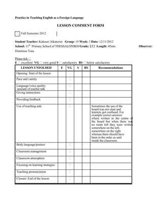 Practice in Teaching English as a Foreign Language
LESSON COMMENT FORM
Fall Semester 2012
Student Teacher: Kakouri Aikaterini Group: 19 Week: 3 Date: 12/11/2012
School: 11th
Primary School of THESSALONIKH Grade: ΣΤ2 Length: 45mts Observer:
Dimitriou Vaia
Please tick .
E excellent VG very good S satisfactory BS below satisfactory
LESSON UNFOLDED E VG S BS Recommendations
Opening: Start of the lesson
Pace and variety
Language/voice quality
/amount of teacher talk
Giving instructions
Providing feedback
Use of teaching aids Sometimes the use of the
board was not clear and
learners got confused. For
example correct answers
where written in the centre of
the board but when there was
no room left they were written
somewhere on the left,
somewhere on the right
whereas there should have
been in the order as said
inside the classroom.
Body language/posture
Classroom management
Classroom atmosphere
Focusing on learning strategies
Teaching pronunciation
Closure: End of the lesson
 