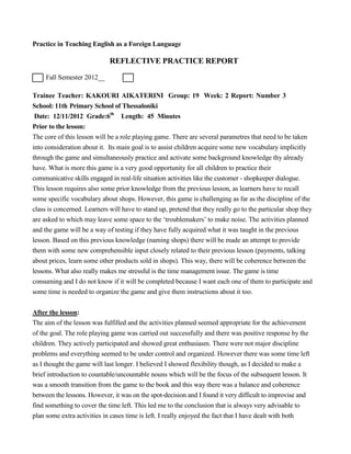 Practice in Teaching English as a Foreign Language
REFLECTIVE PRACTICE REPORT
Fall Semester 2012__
Trainee Teacher: KAKOURI AIKATERINI Group: 19 Week: 2 Report: Number 3
School: 11th Primary School of Thessaloniki
Date: 12/11/2012 Grade:6th
Length: 45 Minutes
Prior to the lesson:
The core of this lesson will be a role playing game. There are several parametres that need to be taken
into consideration about it. Its main goal is to assist children acquire some new vocabulary implicitly
through the game and simultaneously practice and activate some background knowledge thy already
have. What is more this game is a very good opportunity for all children to practice their
communicative skills engaged in real-life situation activities like the customer - shopkeeper dialogue.
This lesson requires also some prior knowledge from the previous lesson, as learners have to recall
some specific vocabulary about shops. However, this game is challenging as far as the discipline of the
class is concerned. Learners will have to stand up, pretend that they really go to the particular shop they
are asked to which may leave some space to the ‘troublemakers’ to make noise. The activities planned
and the game will be a way of testing if they have fully acquired what it was taught in the previous
lesson. Based on this previous knowledge (naming shops) there will be made an attempt to provide
them with some new comprehensible input closely related to their previous lesson (payments, talking
about prices, learn some other products sold in shops). This way, there will be coherence between the
lessons. What also really makes me stressful is the time management issue. The game is time
consuming and I do not know if it will be completed because I want each one of them to participate and
some time is needed to organize the game and give them instructions about it too.
After the lesson:
The aim of the lesson was fulfilled and the activities planned seemed appropriate for the achievement
of the goal. The role playing game was carried out successfully and there was positive response by the
children. They actively participated and showed great enthusiasm. There were not major discipline
problems and everything seemed to be under control and organized. However there was some time left
as I thought the game will last longer. I believed I showed flexibility though, as I decided to make a
brief introduction to countable/uncountable nouns which will be the focus of the subsequent lesson. It
was a smooth transition from the game to the book and this way there was a balance and coherence
between the lessons. However, it was on the spot-decision and I found it very difficult to improvise and
find something to cover the time left. This led me to the conclusion that is always very advisable to
plan some extra activities in cases time is left. I really enjoyed the fact that I have dealt with both
 