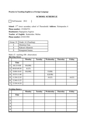 Practice in Teaching English as a Foreign Language
SCHOOL SCHEDULE
Fall Semester 2012
School: 17th
lower secondary school of Thessaloniki Address: Xristopoulou 6
Phone number: 2310262721
Headmaster: Papargiriou Argirios
Teacher of English: Kalaitzidou Melina
Phone number: 2310313981
Group: 19 Grade: A1 (Teaching)
1 Dimitriou Vaia
2 Kakouri Aikaterini
3 Karagianni Ioanna
Mark: (T - teaching, OB - observation)
Morning classes
Monday Tuesday Wednesday Thursday Friday
Time
1 08:15-9:00 B1(OB)
2 09:05-09:50 A1(T)
3 10:00-10:45 B1(OB) Γ(OB)
4 10:55-11:40 A2(OB)
5 11:50-12:35 A1(T) A1(T)
6 12:40-13:25
7 13:30-14:10
Evening classes --
Monday Tuesday Wednesday Thursday Friday
Time
1
2
3
4
5
 