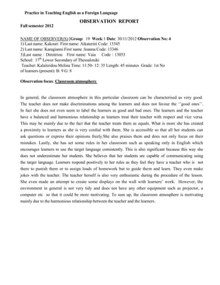 Practice in Teaching English as a Foreign Language
OBSERVATION REPORT
Fall semester 2012
NAME OF OBSERVER(S) [Group: 19 Week:1 Date: 30/11/2012 Observation No: 4
1) Last name: Kakouri First name: Aikaterini Code: 13345
2) Last name: Karagianni First name :Ioanna Code: 13346
3)Last name : Dimitriou First name: Vaia Code : 13053
School: 17th
Lower Secondary of Thessaloniki
Teacher: Kalaitzidou Melina Time: 11:50- 12: 35 Length: 45 minutes Grade: 1st No
of learners (present): B: 9 G: 8
Observation focus: Classroom atmosphere
In general, the classroom atmosphere in this particular classroom can be characterised as very good.
The teacher does not make discriminations among the learners and does not favour the ‘’good ones’’.
In fact she does not even seem to label the learners as good and bad ones. The learners and the teacher
have a balanced and harmonious relationship as learners treat their teacher with respect and vice versa.
This may be mainly due to the fact that the teacher treats them as equals. What is more she has created
a proximity to learners as she is very cordial with them. She is accessible so that all her students can
ask questions or express their opinions freely.She also praises them and does not only focus on their
mistakes. Lastly, she has set some rules in her classroom such as speaking only in English which
encourages learners to use the target language consistently. This is also significant because this way she
does not underestimate her students. She believes that her students are capable of communicating using
the target language. Learners respond positively to her rules as they feel they have a teacher who is not
there to punish them or to assign loads of homework but to guide them and learn. They even make
jokes with the teacher. The teacher herself is also very enthusiastic during the procedure of the lesson.
She even made an attempt to create some displays on the wall with learners’ work. However, the
environment in general is not very tidy and does not have any other equipment such as projector, a
computer etc so that it could be more motivating. To sum up, the classroom atmosphere is motivating
mainly due to the harmonious relationship between the teacher and the learners.
 
